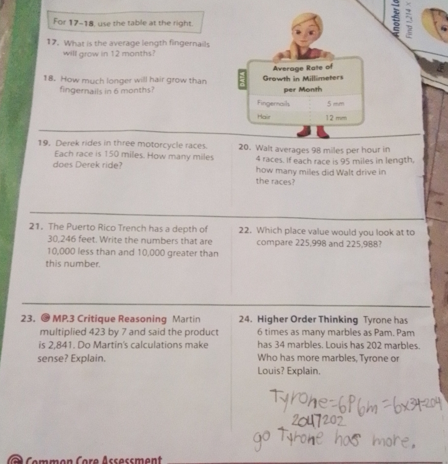 For 17-18, use the table at the right. 
2 
17. What is the average length fingernails 
will grow in 12 months? 
Average Rate of 
18. How much longer will hair grow than a Growth in Millimeters
fingernails in 6 months? per Month
Fingernails 5 mm
Hair 12 mm
19, Derek rides in three motorcycle races. 20. Walt averages 98 miles per hour in 
Each race is 150 miles. How many miles 4 races. If each race is 95 miles in length, 
does Derek ride? how many miles did Walt drive in 
the races? 
21. The Puerto Rico Trench has a depth of 22. Which place value would you look at to
30,246 feet. Write the numbers that are compare 225,998 and 225,988?
10,000 less than and 10,000 greater than 
this number. 
23. @ MP.3 Critique Reasoning Martin 24. Higher Order Thinking Tyrone has 
multiplied 423 by 7 and said the product 6 times as many marbles as Pam. Pam 
is 2,841. Do Martin's calculations make has 34 marbles. Louis has 202 marbles. 
sense? Explain. Who has more marbles, Tyrone or 
Louis? Explain. 
Commen Core Assessment
