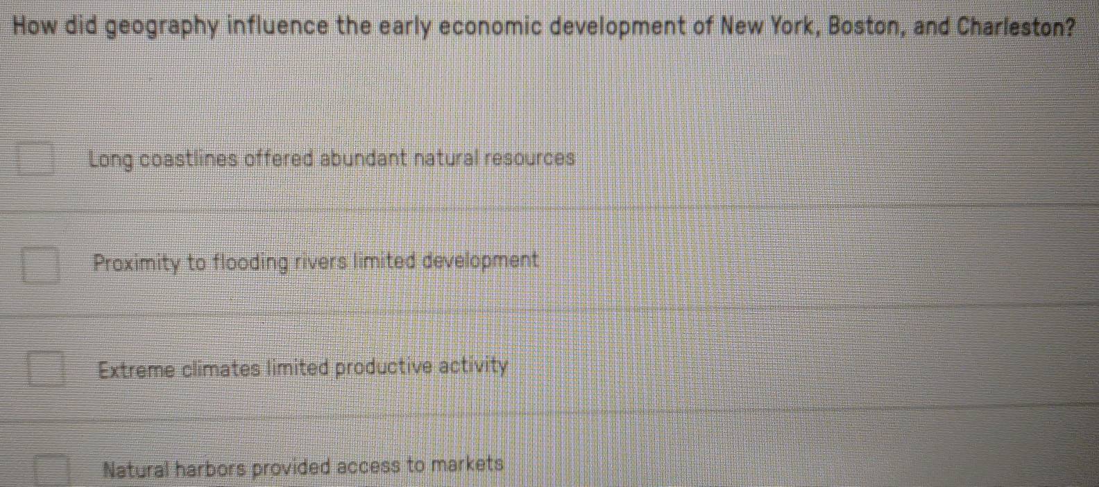 How did geography influence the early economic development of New York, Boston, and Charleston?
Long coastlines offered abundant natural resources
Proximity to flooding rivers limited development
Extreme climates limited productive activity
Natural harbors provided access to markets