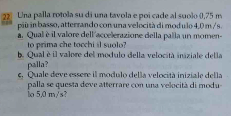 Una palla rotola su di una tavola e poi cade al suolo 0,75 m
più in basso, atterrando con una velocità di modulo 4,0 m / s. 
a. Qualè il valore dell'accelerazione della palla un momen- 
to prima che tocchi il suolo? 
b. Qual è il valore del modulo della velocità iniziale della 
palla? 
c. Quale deve essere il modulo della velocità iniziale della 
palla se questa deve atterrare con una velocità di modu- 
lo 5,0 m/s?