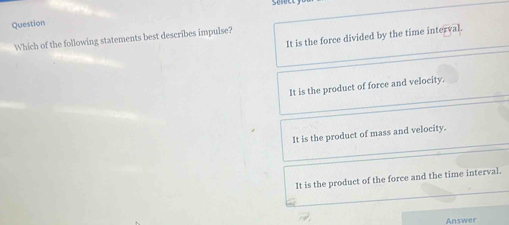 Sefecty
Question
It is the force divided by the time interval.
Which of the following statements best describes impulse?
It is the product of force and velocity.
It is the product of mass and velocity.
It is the product of the force and the time interval.
Answer