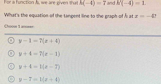 For a function h, we are given that h(-4)=7 and h'(-4)=1. 
What's the equation of the tangent line to the graph of h at x=-4 ?
Choose 1 answer:
A y-1=7(x+4)
y+4=7(x-1)
y+4=1(x-7)
y-7=1(x+4)