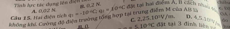 Tính lực tác dụng lên điện l
chiều
đặt tại hai điểm A, B cách nhau 40 c. Đặ
A. 0,02 N.
của AB là
Câu 15. Hai điện tích q_1=-10^(-6)C; q_2=10^(-6)C B. 0,2 N.
C. 2 ,25.10^5V/m. D. 4,5.10^5V/m OA
không khí. Cường độ điện trường tổng hợp tại trư
do
a=5.10^(-9)C đặt tại 3 đỉnh liên ta
B. 0. hư
