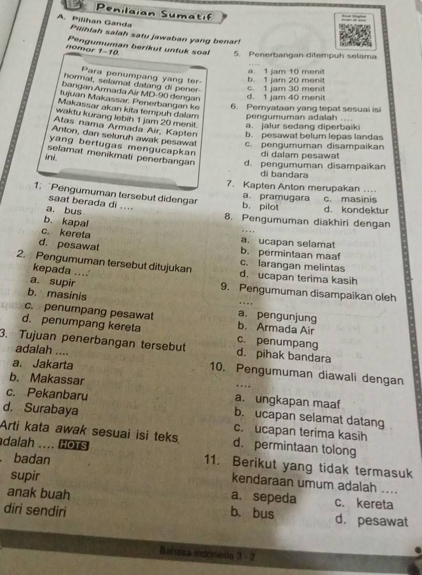 Penilaian Sumatif
A. Pilihan Ganda
Pilihlah salah satu jawaban yang benar!
Pengumuman berikut untuk soal 5. Penerbangan ditempuh selama
nomor 1-10.
a. 1 jam 10 menit
Para penumpang yang ter- b. 1 jam 20 menit
hormat, selamat datang di pener- c. 1 jam 30 menit
bangan Armada Air MD-90 dengan d. 1 jam 40 menit
tujuan Makassar. Penerbangan ke 6. Pernyataan yang tepat sesuai isi
Makassar akan kita tempuh dalam pengumuman adalah ....
waktu kurang lebih 1 jam 20 menit. a. jalur sedang diperbaiki
Atas nama Armada Air, Kapten b. pesawat belum lepas landas
Anton, dan seluruh awak pesawat c. pengumuman disampaikan
yang bertugas mengucapkan
ini.
di dalam pesawat
selamat menikmati penerbangan d. pengumuman disampaikan
di bandara
7. Kapten Anton merupakan …
a. pramugara c. masinis
1. Pengümuman tersebut didengar b. pilot d. kondektur
saat berada di ....
a. bus 8. Pengumuman diakhiri dengan
b、kapal
c. kereta a. ucapan selamat
d. pesawat b. permintaan maaf
c. larangan melintas
2. Pengumuman tersebut ditujukan d. ucapan terima kasih
kepada ....
a. supir
9. Pengumuman disampaikan oleh
b. masinis
_…
a. pengunjung
c. penumpang pesawat b. Armada Air
d. penumpang kereta c. penumpang
3. Tujuan penerbangan tersebut d. pihak bandara
adalah ....
a. Jakarta
10. Pengumuman diawali dengan
b. Makassar
…
c. Pekanbaru
a. ungkapan maaf
d. Surabaya
b. ucapan selamat datang
c. ucapan terima kasih
Arti kata awak sesuai isi teks. d. permintaan tolong
dalah .... HoTS 11. Berikut yang tidak termasuk
. badan
supir
kendaraan umum adalah
a. sepeda
anak buah c. kereta
diri sendiri b. bus d. pesawat
Bahasa indonesia 3 - 2