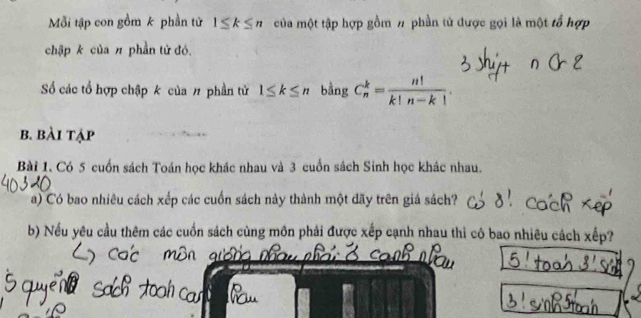 Mỗi tập con gồm k phần tử 1≤ k≤ n của một tập hợp gồm # phần tử được gọi là một tổ hợp 
chập k của π phần tử đó. 
Số các tổ hợp chập k của # phần tử 1≤ k≤ n bằng C_n^(k=frac n!)k!n-k!. 
b. bài tập 
Bài 1. Có 5 cuốn sách Toán học khác nhau và 3 cuốn sách Sinh học khác nhau. 
a) Có bao nhiêu cách xếp các cuốn sách này thành một dãy trên giá sách? 
b) Nếu yêu cầu thêm các cuốn sách cùng môn phải được xếp cạnh nhau thi cô bao nhiêu cách xếp?