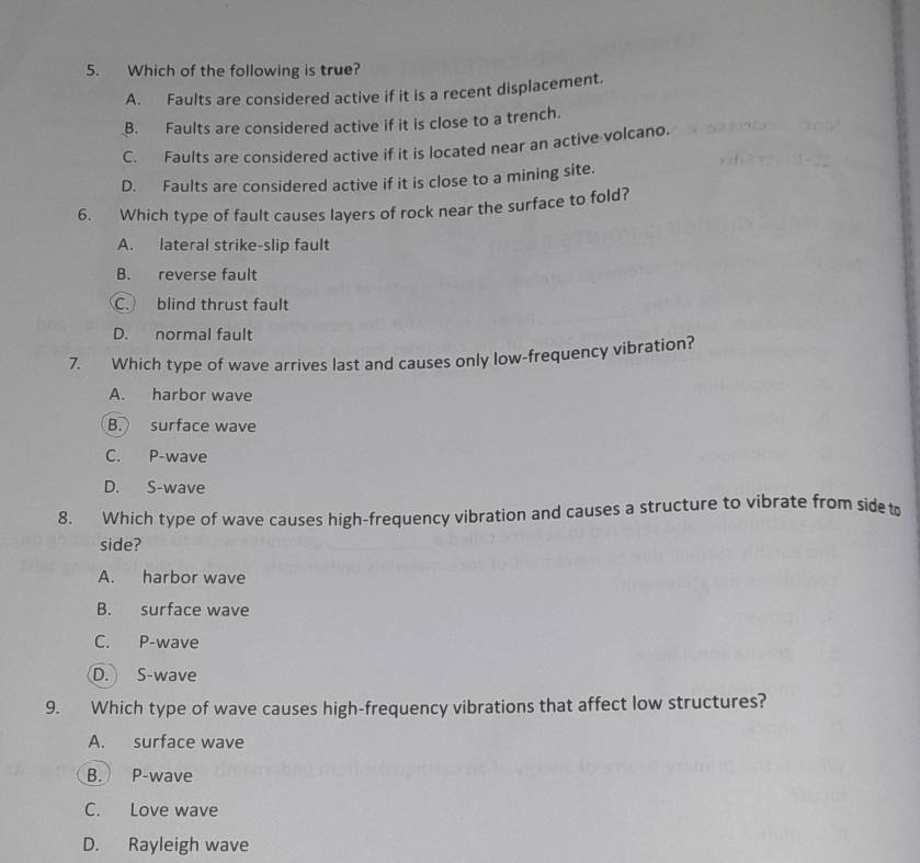 Which of the following is true?
A. Faults are considered active if it is a recent displacement.
B. Faults are considered active if it is close to a trench.
C. Faults are considered active if it is located near an active volcano.
D. Faults are considered active if it is close to a mining site.
6. Which type of fault causes layers of rock near the surface to fold?
A. lateral strike-slip fault
B. reverse fault
C. blind thrust fault
D. normal fault
7. Which type of wave arrives last and causes only low-frequency vibration?
A. harbor wave
B. surface wave
C. P-wave
D. S-wave
8. Which type of wave causes high-frequency vibration and causes a structure to vibrate from sideto
side?
A. harbor wave
B. surface wave
C. P-wave
D. S-wave
9. Which type of wave causes high-frequency vibrations that affect low structures?
A. surface wave
B. P-wave
C. Love wave
D. Rayleigh wave