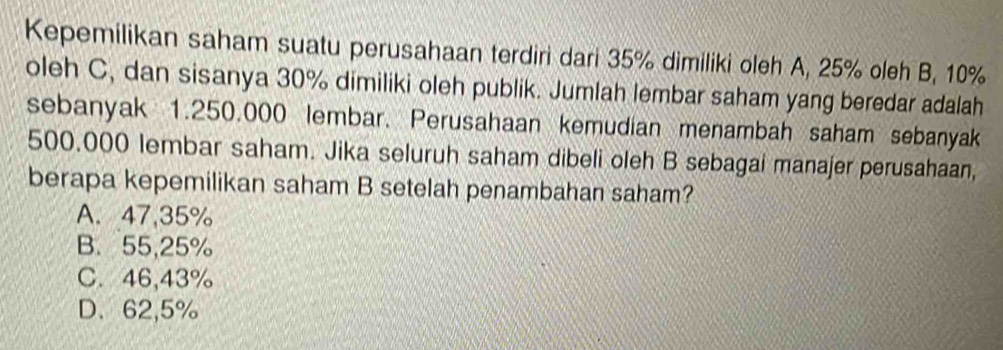 Kepemilikan saham suatu perusahaan terdiri dari 35% dimiliki oleh A, 25% oleh B, 10%
oleh C, dan sisanya 30% dimiliki oleh publik. Jumlah lembar saham yang beredar adalah
sebanyak 1.250.000 lembar. Perusahaan kemudian menambah saham sebanyak
500,000 lembar saham. Jika seluruh saham dibeli oleh B sebagai manajer perusahaan,
berapa kepemilikan saham B setelah penambahan saham?
A. 47,35%
B. 55,25%
C. 46,43%
D、 62,5%