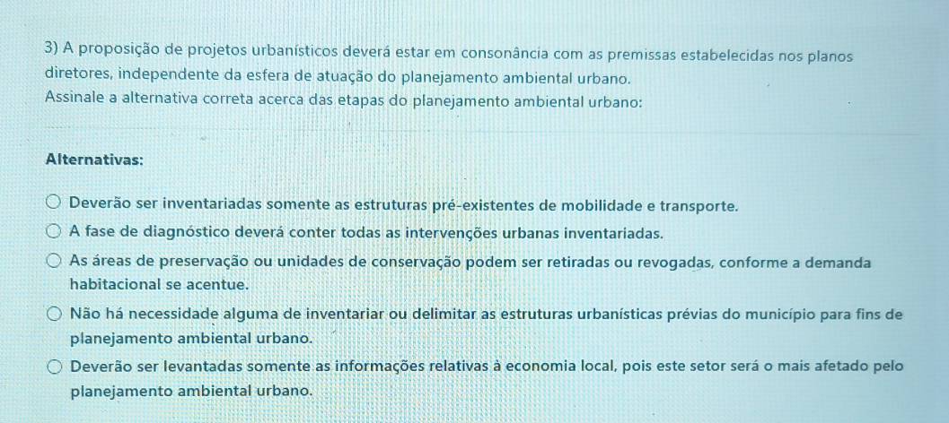 A proposição de projetos urbanísticos deverá estar em consonância com as premissas estabelecidas nos planos
diretores, independente da esfera de atuação do planejamento ambiental urbano.
Assinale a alternativa correta acerca das etapas do planejamento ambiental urbano:
Alternativas:
Deverão ser inventariadas somente as estruturas pré-existentes de mobilidade e transporte.
A fase de diagnóstico deverá conter todas as intervenções urbanas inventariadas.
As áreas de preservação ou unidades de conservação podem ser retiradas ou revogadas, conforme a demanda
habitacional se acentue.
Não há necessidade alguma de inventariar ou delimitar as estruturas urbanísticas prévias do município para fins de
planejamento ambiental urbano.
Deverão ser levantadas somente as informações relativas à economia local, pois este setor será o mais afetado pelo
planejamento ambiental urbano.