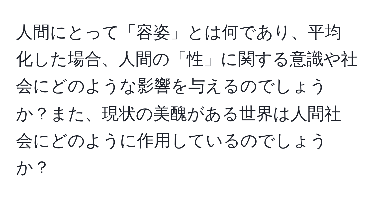 人間にとって「容姿」とは何であり、平均化した場合、人間の「性」に関する意識や社会にどのような影響を与えるのでしょうか？また、現状の美醜がある世界は人間社会にどのように作用しているのでしょうか？