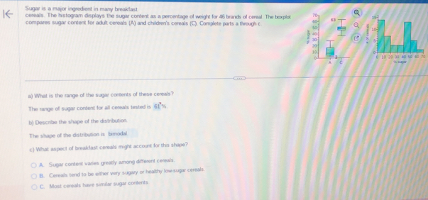Sugar is a major ingredient in many breakfast
cereals. The histogram displays the sugar content as a percentage of weight for 46 brands of cereal. The boxplot 
compares sugar content for adult cereals (A) and children's cereals (C). Complete parts a through c 
0
a) What is the range off the sugar contents of these cereals?
The range of sugar content for all cereals tested is 61%
b) Describe the shape of the distribution
The shape of the distribution is bimodal.
c) What aspect of breakfast cereals might account for this shape?
A. Sugar content varies greatly among different cereals.
B. Cereals tend to be either very sugary or healthy low-sugar cereals
C. Most cereals have similar sugar contents
