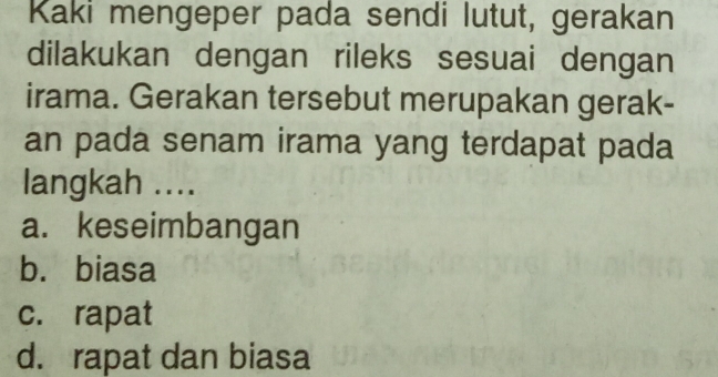 Kaki mengeper pada sendi lutut, gerakan
dilakukan dengan rileks sesuai dengan
irama. Gerakan tersebut merupakan gerak-
an pada senam irama yang terdapat pada
langkah ....
a. keseimbangan
b. biasa
c. rapat
d. rapat dan biasa