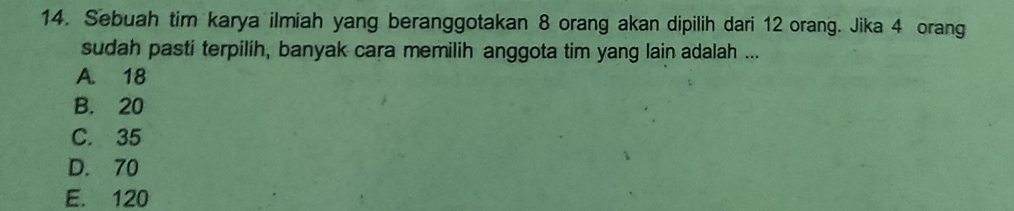 Sebuah tim karya ilmiah yang beranggotakan 8 orang akan dipilih dari 12 orang. Jika 4 orang
sudah pasti terpilih, banyak cara memilih anggota tim yang lain adalah ...
A. 18
B. 20
C. 35
D. 70
E. 120