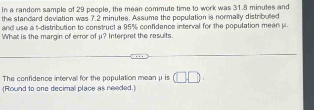 In a random sample of 29 people, the mean commute time to work was 31.8 minutes and 
the standard deviation was 7.2 minutes. Assume the population is normally distributed 
and use a t-distribution to construct a 95% confidence interval for the population mean μ. 
What is the margin of error of μ? Interpret the results. 
The confidence interval for the population mean μ is (□ ,□ ). 
(Round to one decimal place as needed.)