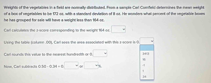 Weights of the vegetables in a field are normally distributed. From a sample Carl Cornfield determines the mean weight
of a box of vegetables to be 172 oz. with a standard deviation of 8 oz. He wonders what percent of the vegetable boxes
he has grouped for sale will have a weight less than 164 oz.
Carl calculates the z-score corresponding to the weight 164 oz. □
Using the table (column .00), Carl sees the area associated with this z-score is 0. □
Carl rounds this value to the nearest hundredth or 0. □ 3413
16
Now, Carl subtracts 0.50-0.34=0.□ or □ %.
-1
1
34