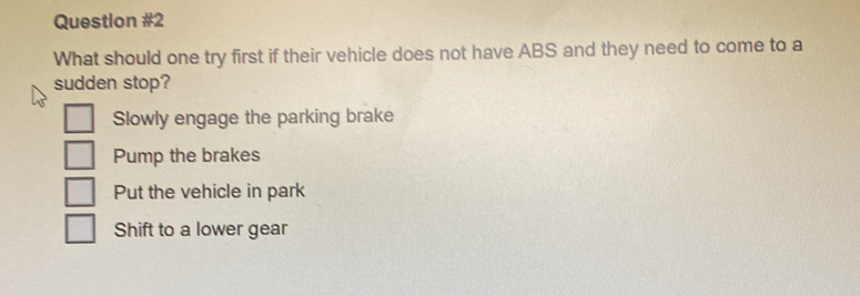 What should one try first if their vehicle does not have ABS and they need to come to a
sudden stop?
Slowly engage the parking brake
Pump the brakes
Put the vehicle in park
Shift to a lower gear