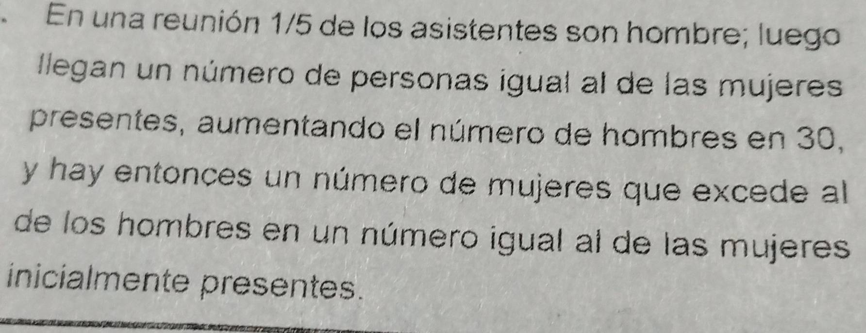 En una reunión 1/5 de los asistentes son hombre; luego 
llegan un número de personas igual al de las mujeres 
presentes, aumentando el número de hombres en 30, 
y hay entonces un número de mujeres que excede al 
de los hombres en un número igual al de las mujeres 
inicialmente presentes.