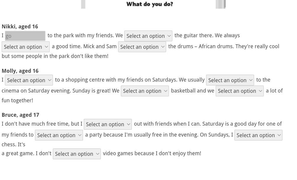 What do you do? 
Nikki, aged 16
I go to the park with my friends. We Select an option the guitar there. We always 
Select an option a good time. Mick and Sam Select an option the drums - African drums. They're really cool 
but some people in the park don't like them! 
Molly, aged 16
I Select an option to a shopping centre with my friends on Saturdays. We usually Select an option to the 
cinema on Saturday evening. Sunday is great! We Select an option basketball and we Select an option a lot of 
fun together! 
Bruce, aged 17
I don't have much free time, but I Select an option out with friends when I can. Saturday is a good day for one of 
my friends to Select an option a party because I'm usually free in the evening. On Sundays, I Select an option 
chess. It's 
a great game. I don't Select an option video games because I don't enjoy them!