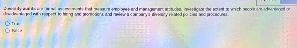 Diversity audits are formal assessments that measure employee and management attitudes, investigate the extent to which people are advantaged or
disadvantaged with respect to hiring and promotions and review a company's diversity related policies and procedures.
True
False