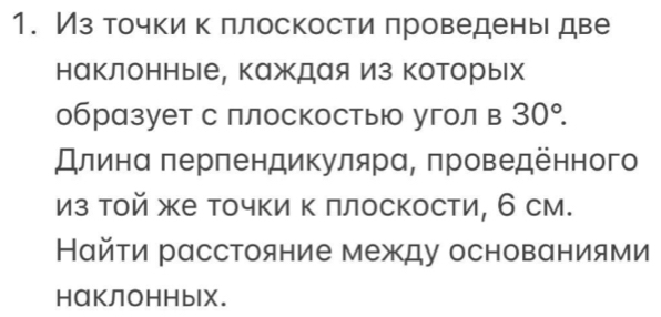 Из точки к πлоскости πроведены две 
наклонные, каждая Из которых 
образует с плоскосты угол в 30°. 
Длинα πерпендикулярα, πроведенного 
из той же точки Κ πлоскости, 6 см. 
Найτи расстояние между основαниями 
HαКЛоHHblX.