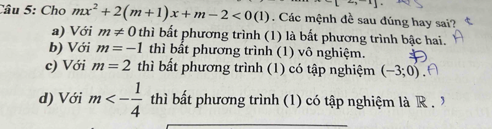 x] 
Câu 5: Cho mx^2+2(m+1)x+m-2<0(1). Các mệnh đề sau đúng hay sai?
a) Với m!= 0 thì bất phương trình (1) là bất phương trình bậc hai.
b) Với m=-1 thì bất phương trình (1) vô nghiệm.
c) Với m=2 thì bất phương trình (1) có tập nghiệm (-3;0)
d) Với m<- 1/4  thì bất phương trình (1) có tập nghiệm là R