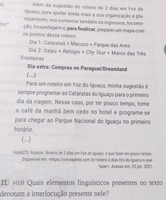 do Além da sugestão do roteiro de 2 dias em Foz do 
Iguaçu, para ajudar ainda mais a sua organização e pla- 
nejamento, vou comentar também os ingressos, locomo- 
ém' ção, hospedagem e, para finalizar, preparei um mapa com 
os pontos desse roteiro. 
Dia 1: Cataratas + Macuco + Parque das Aves 
Dia 2: Itaipu + Refúgio + City Tour + Marco das Três 
Fronteiras 
Dia extra: Compras no Paraguai/Dreamland 
(...) 
Para um roteiro em Foz do Iguaçu, minha sugestão é 
sempre programar as Cataratas do Iguaçu para o primeiro 
dia da viagem. Nesse caso, por ter pouco tempo, tome 
o café da manhã bem cedo no hotel e programe-se 
para chegar ao Parque Nacional do Iguaçu no primeiro 
horário. 
(...) 
FRANZÓI, Robson. Roteiro de 2 dias em Foz do Iguaçu: o que fazer em pouco tempo. 
Disponível em:. Acesso em: 25 jun. 2021. 
11, H18 Quais elementos linguísticos presentes no texto 
denotam a interlocução presente nele?