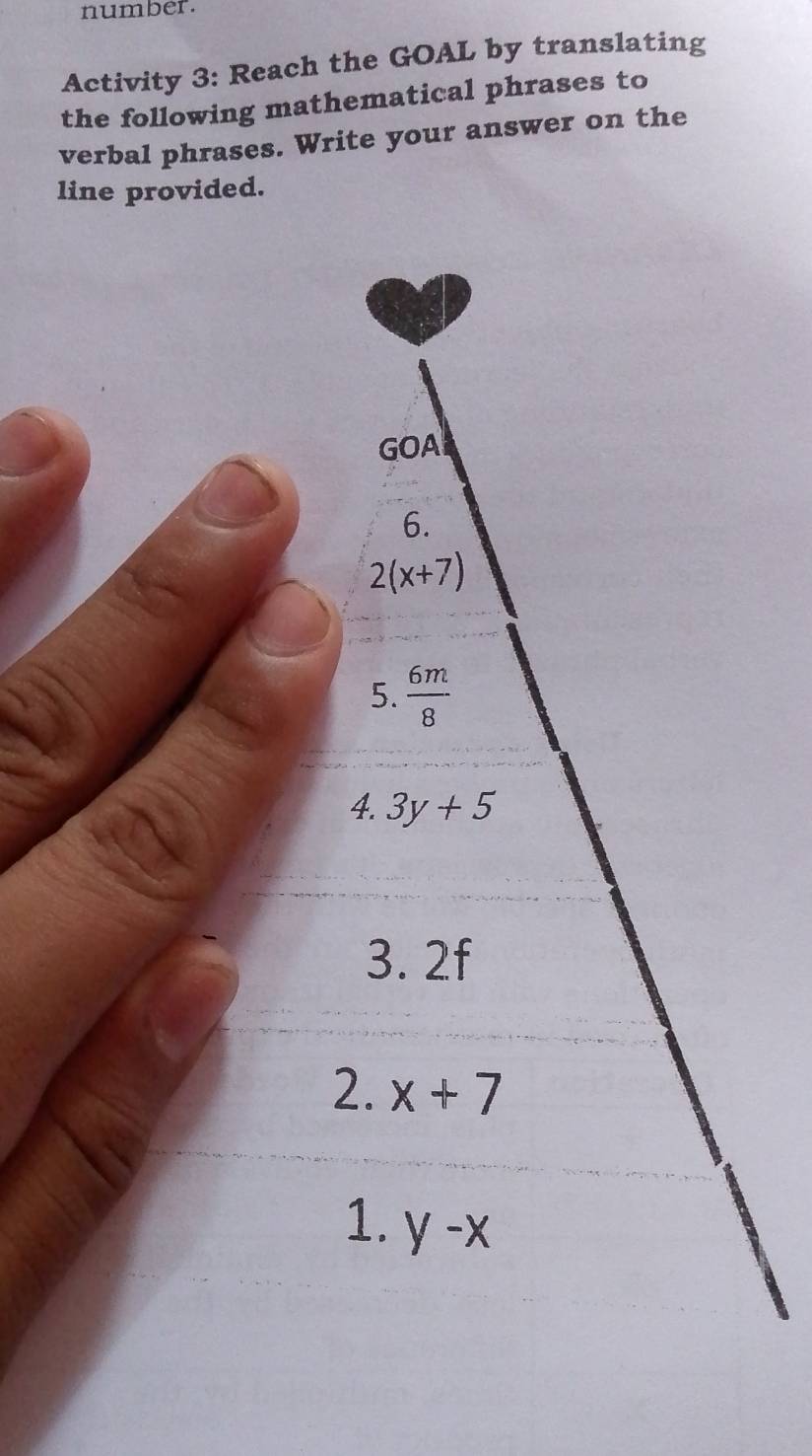 number. 
Activity 3: Reach the GOAL by translating 
the following mathematical phrases to 
verbal phrases. Write your answer on the 
line provided. 
GOA 
6.
2(x+7)
5.  6m/8 
4. 3y+5
3. 2f
2. x+7
1. y-x