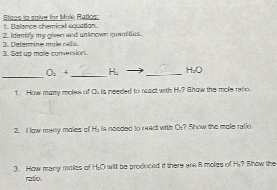 Steps to solve for Mole Ratios: 
1. Balance chemical equation.. 
2. Identify my given and unknown quantities. 
3. Determine mole ratio. 
3. Set up mole conversion. 
_
O_2+ _ 
H_2
_
H_2O
1. How many moles of O_2 is needed to react with H₂? Show the mole ratio. 
2. How many moles of H_2 is needed to react with O_2 ? Show the mole ratio. 
3. How many moles of H_2O willl be produced if there are 8 moles of H₂? Show the 
ratio.