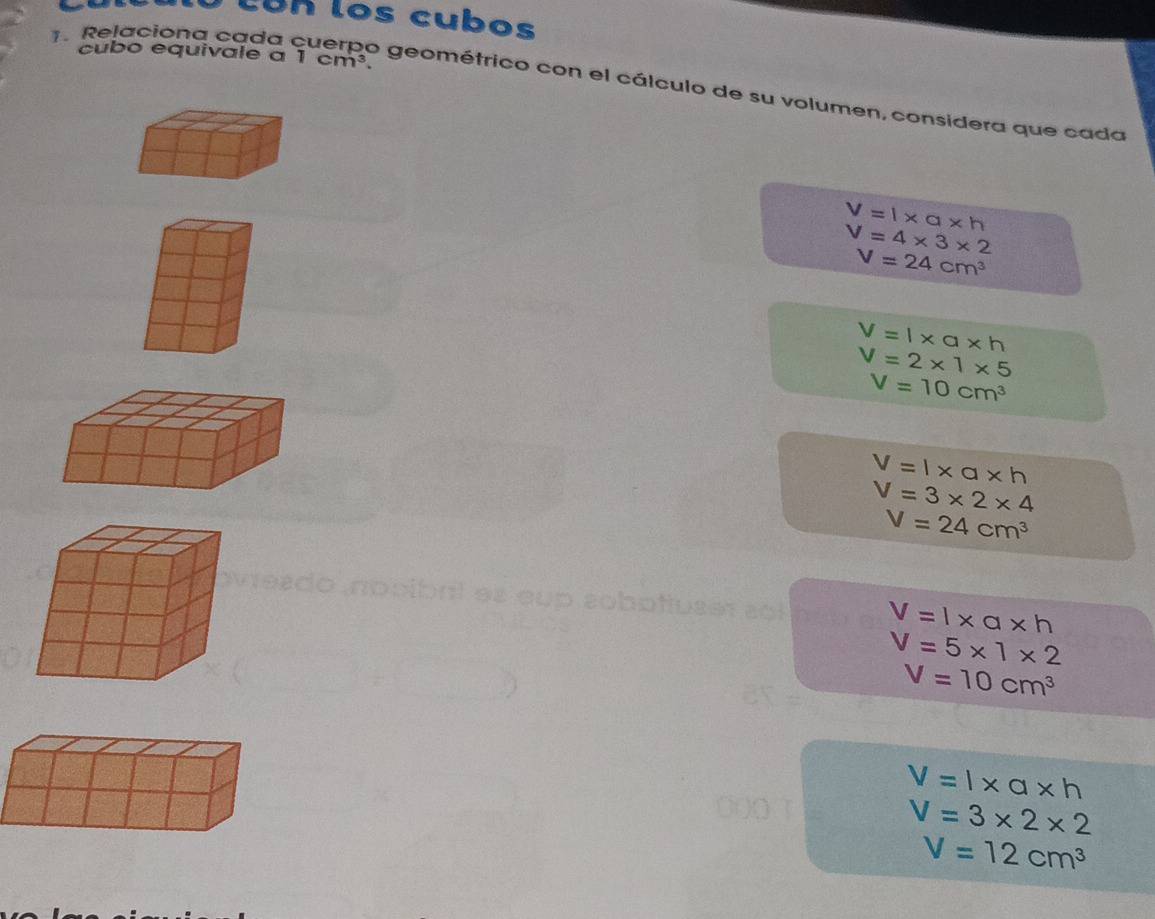 Lun los cubos 
1. Relaciona cada 
cubo equivale a 1cm^3. 
o geométrico con el cálculo de su volumen, considera que cada
V=l* a* h
V=4* 3* 2
V=24cm^3
V=l* a* h
V=2* 1* 5
V=10cm^3
V=l* a* h
V=3* 2* 4
V=24cm^3
cup sobotiuser sol V=l* a* h
V=5* 1* 2
V=10cm^3
V=l* a* h
V=3* 2* 2
V=12cm^3