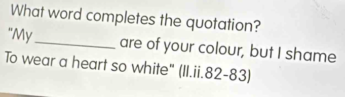 What word completes the quotation? 
"My _are of your colour, but I shame 
To wear a heart so white" (II.ii.82-83)