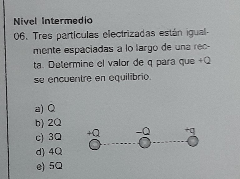 Nivel Intermedio
06. Tres partículas electrizadas están igual-
mente espaciadas a lo largo de una rec-
ta. Determine el valor de q para que / Q
se encuentre en equilibrio.
a) Q
b) 2Q
c) 3Q +Q
-Q +q
d) 4Q
e) 5Q