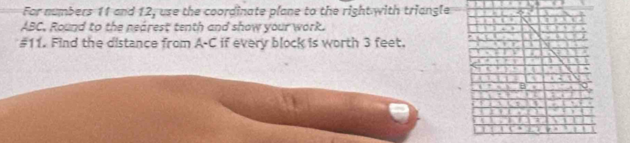 For numbers 11 and 12, use the coordinate plane to the right with triangle
ABC, Round to the nearest tenth and show your work. 
#11. Find the distance from A-C if every block is worth 3 feet.