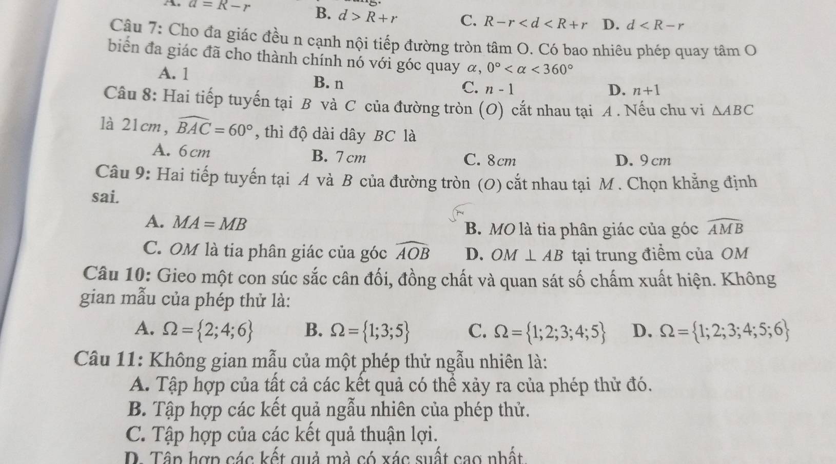 A, a=R-r B. d>R+r C. R-r D. d
Câu 7: Cho đa giác đều n cạnh nội tiếp đường tròn tâm O. Có bao nhiêu phép quay tâm O
biển đa giác đã cho thành chính nó với góc quay α, 0° <360°
A. 1
B. n D. n+1
C. n-1
Câu 8: Hai tiếp tuyến tại B và C của đường tròn (O) cắt nhau tại A . Nếu chu vi △ ABC
là 21cm, widehat BAC=60° , thì độ dài dây BC là
A. 6cm B. 7 cm C. 8cm D. 9 cm
Câu 9: Hai tiếp tuyến tại A và B của đường tròn (O) cắt nhau tại M . Chọn khẳng định
sai.
A. MA=MB
B. MO là tia phân giác của góc widehat AMB
C. OM là tia phân giác của góc widehat AOB D. OM⊥ AB tại trung điểm của OM
Câu 10: Gieo một con súc sắc cân đối, đồng chất và quan sát số chấm xuất hiện. Không
gian mẫu của phép thử là:
A. Omega = 2;4;6 B. Omega = 1;3;5 C. Omega = 1;2;3;4;5 D. Omega = 1;2;3;4;5;6
Câu 11: Không gian mẫu của một phép thử ngẫu nhiên là:
A. Tập hợp của tất cả các kết quả có thể xảy ra của phép thử đó.
B. Tập hợp các kết quả ngẫu nhiên của phép thử.
C. Tập hợp của các kết quả thuận lợi.
D. Tập hợp các kết quả mà có xác suất cao nhất