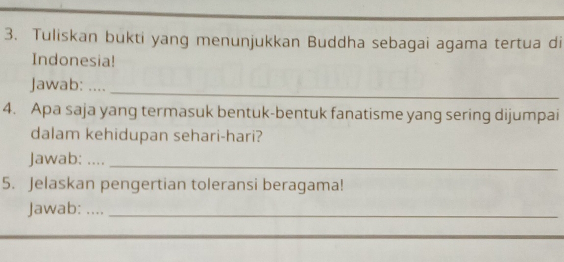 Tuliskan bukti yang menunjukkan Buddha sebagai agama tertua di 
Indonesia! 
_ 
Jawab: .... 
4. Apa saja yang termasuk bentuk-bentuk fanatisme yang sering dijumpai 
dalam kehidupan sehari-hari? 
Jawab: ...._ 
5. Jelaskan pengertian toleransi beragama! 
Jawab: ..__