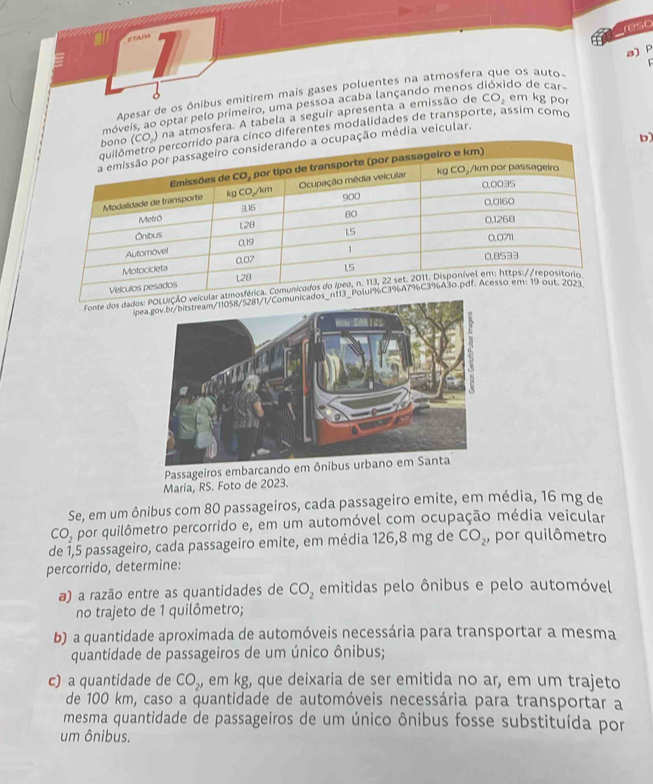 reso
a) P
  
Apesar de os ônibus emitirem mais gases poluentes na atmosfera que os auto-
CO_2 em kg por
móveis, ao optar pelo primeiro, uma pessoa acaba lançando menos dióxido de car-
na atmosfera. A tabela a seguir apresenta a emissão de
nco diferentes modalidades de transporte, assim como
b
o média veicular.
Fonte dos dados
ípea.gov.br/bitstream/11058/528
Passageiros embarcan
Maria, RS. Foto de 2023.
Se, em um ônibus com 80 passageiros, cada passageiro emite, em média, 16 mg de
CO_2 por quilômetro percorrido e, em um automóvel com ocupação média veicular
de 1,5 passageiro, cada passageiro emite, em média 126,8 mg de CO_2, por quilômetro
percorrido, determine:
a) a razão entre as quantidades de CO_2 emitidas pelo ônibus e pelo automóvel
no trajeto de 1 quilômetro;
b) a quantidade aproximada de automóveis necessária para transportar a mesma
quantidade de passageiros de um único ônibus;
c) a quantidade de CO_2, em kg, que deixaria de ser emitida no ar, em um trajeto
de 100 km, caso a quantidade de automóveis necessária para transportar a
mesma quantidade de passageiros de um único ônibus fosse substituída por
um ônibus.