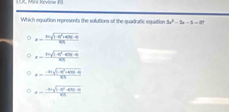 EOC Mini Review #8
Which equation represents the solutions of the quadratic equation 3x^2-2x-5=0 ?
x=frac 2± sqrt((-2)^2)+4(3)(-5)2(3)
x=frac 2+sqrt((-2)^2)-4(3)(-5)2(3)
x=frac -2+sqrt((-2)^2)+4(3)(-5)2(3)
x=frac -2± sqrt((-2)^2)-4(3)(-5)2(3)