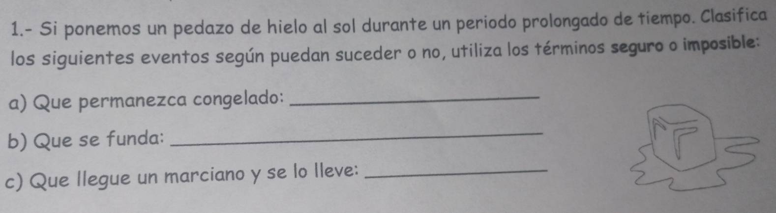 1.- Si ponemos un pedazo de hielo al sol durante un periodo prolongado de tiempo. Clasifica 
los siguientes eventos según puedan suceder o no, utiliza los términos seguro o imposible: 
a) Que permanezca congelado:_ 
b) Que se funda: 
_ 
c) Que llegue un marciano y se lo lleve:_