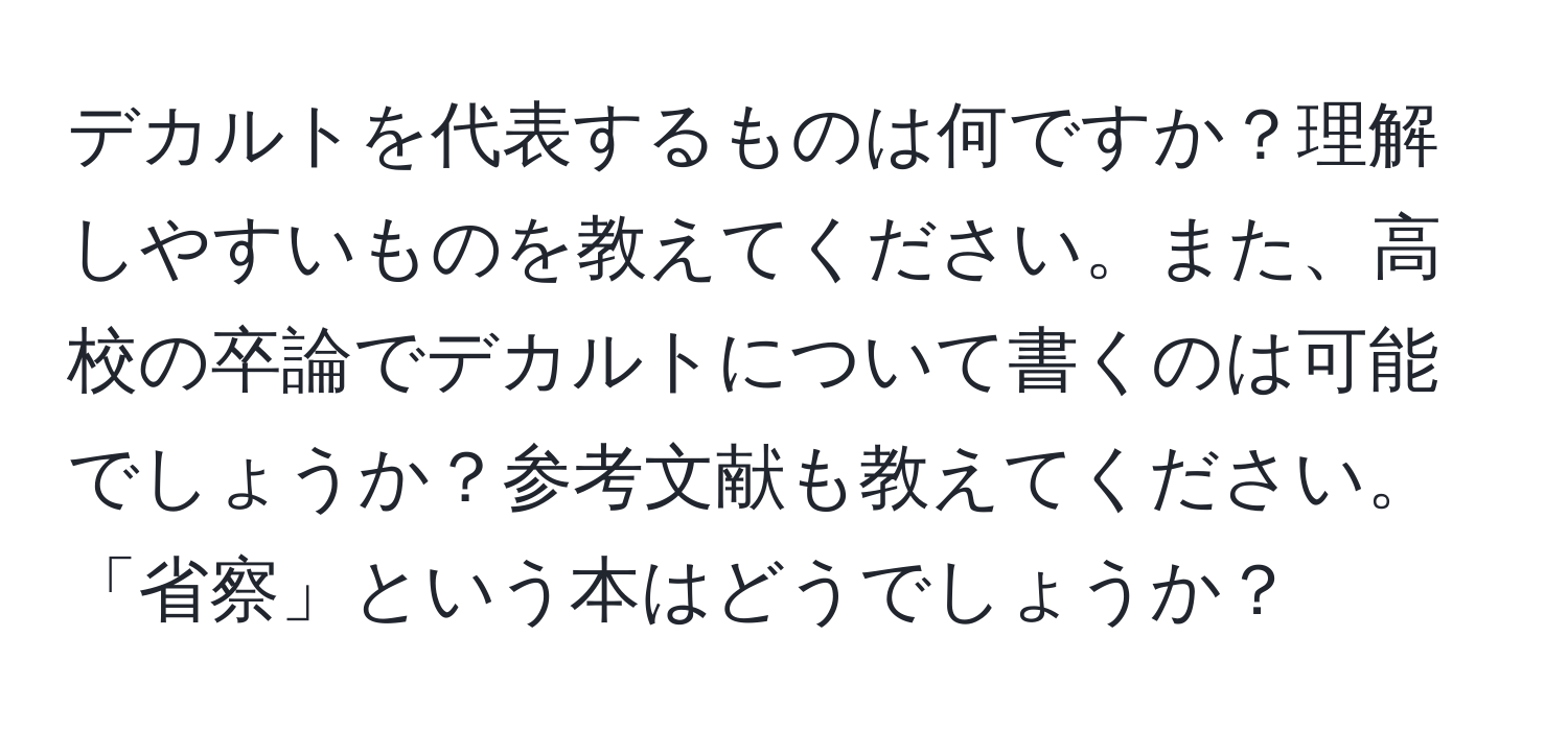 デカルトを代表するものは何ですか？理解しやすいものを教えてください。また、高校の卒論でデカルトについて書くのは可能でしょうか？参考文献も教えてください。「省察」という本はどうでしょうか？