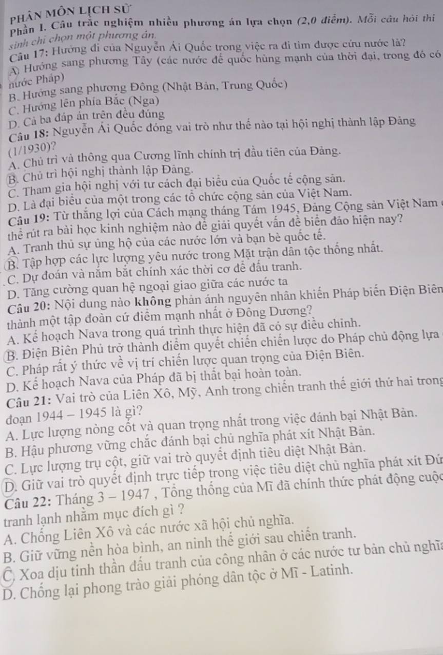 phân môn lịch sử
Phần I. Câu trắc nghiệm nhiều phương án lựa chọn (2,0 điểm). Mỗi câu hỏi thi
sinh chi chọn một phương ản.
Câu 17: Hướng đi của Nguyễn Ái Quốc trong việc ra đi tìm được cứu nước là?
A) Hướng sang phương Tây (các nước để quốc hùng mạnh của thời đại, trong đó có
nước Pháp)
B Hướng sang phương Đông (Nhật Bản, Trung Quốc)
C. Hướng lên phía Bắc (Nga)
D. Cả ba đáp án trện đều đúng
Câu 18: Nguyễn Ái Quốc đóng vai trò như thế nào tại hội nghị thành lập Đảng
(1/1930)?
A. Chủ trì và thông qua Cương lĩnh chính trị đầu tiên của Đảng.
B. Chủ trì hội nghị thành lập Đảng.
C. Tham gia hội nghị với tư cách đại biểu của Quốc tế cộng sản.
D. Là đại biểu của một trong các tổ chức cộng sản của Việt Nam.
Câu 19: Từ thắng lợi của Cách mạng tháng Tám 1945, Đảng Cộng sản Việt Nam ở
thể rút ra bài học kinh nghiệm nào đễ giải quyết vấn đề biển đảo hiện nay?
A. Tranh thủ sự ủng hộ của các nước lớn và bạn bè quốc tế.
B. Tập hợp các lực lượng yêu nước trong Mặt trận dân tộc thống nhất.
C. Dự đoán và nắm bắt chính xác thời cơ để đầu tranh.
D. Tăng cường quan hệ ngoại giao giữa các nước ta
Câu 20: Nội dung nào không phản ánh nguyên nhân khiến Pháp biến Điện Biên
thành một tập đoàn cứ điểm mạnh nhất ở Đồng Dương?
A. Kể hoạch Nava trong quá trình thực hiện đã có sự điều chỉnh.
B. Điện Biên Phủ trợ thành điểm quyết chiến chiến lược do Pháp chủ động lựa
C. Pháp rất ý thức về vị trí chiến lược quan trọng của Điện Biên.
D. Kể hoạch Nava của Pháp đã bị thất bại hoàn toàn.
Câu 21: Vai trò của Liên Xô, Mỹ, Anh trong chiến tranh thế giới thứ hai trong
đoạn 1944 - 1945 là gì?
A. Lực lượng nòng cốt và quan trọng nhất trong việc đánh bại Nhật Bản.
B. Hậu phương vững chắc đánh bại chủ nghĩa phát xít Nhật Bản.
C. Lực lượng trụ cột, giữ vai trò quyết định tiêu diệt Nhật Bản.
D. Giữ vai trò quyết định trực tiếp trong việc tiêu diệt chủ nghĩa phát xít Đứ
Câu 22: Tháng 3 - 1947 , Tổng thống của Mĩ đã chính thức phát động cuộc
tranh lạnh nhằm mục đích gì ?
A. Chống Liên Xô và các nước xã hội chủ nghĩa.
B. Giữ vững nền hòa bình, an ninh thể giới sau chiến tranh.
Ở, Xoa dịu tinh thần đầu tranh của công nhân ở các nước tư bản chủ nghĩa
D. Chống lại phong trào giải phóng dân tộc ở Mĩ - Latinh.