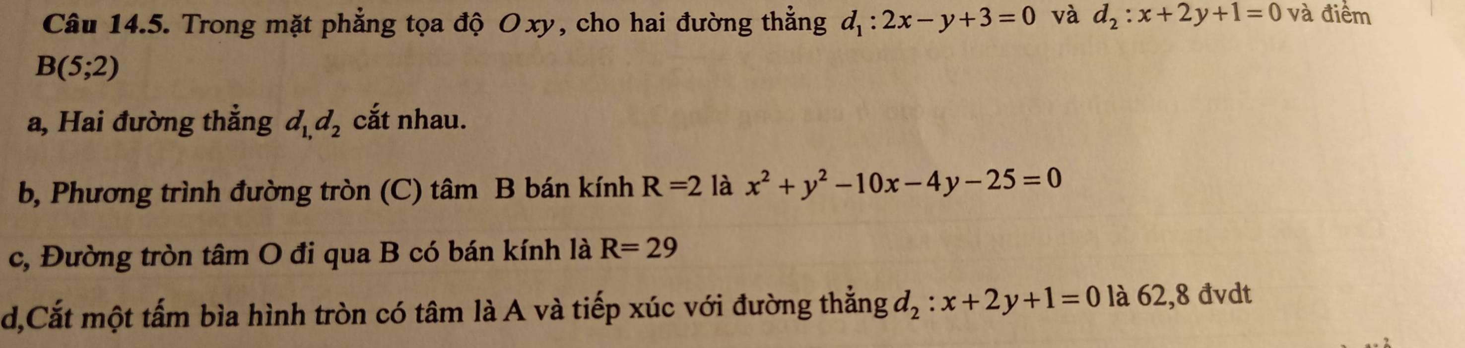 Trong mặt phẳng tọa độ Oxy, cho hai đường thẳng d_1:2x-y+3=0 và d_2:x+2y+1=0 và điểm
B(5;2)
a, Hai đường thẳng d_1,d_2 cắt nhau. 
b, Phương trình đường tròn (C) tâm B bán kính R=2 là x^2+y^2-10x-4y-25=0
c, Đường tròn tâm O đi qua B có bán kính là R=29
d,Cắt một tấm bìa hình tròn có tâm là A và tiếp xúc với đường thẳng d_2:x+2y+1=0 là 62,8 đvdt