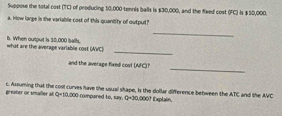 Suppose the total cost (TC) of producing 10,000 tennis balls is $30,000, and the fixed cost (FC) is $10,000. 
a. How large is the variable cost of this quantity of output? 
_ 
b. When output is 10,000 balls, 
_ 
what are the average variable cost (AVC) 
_ 
and the average fixed cost (AFC)? 
c. Assuming that the cost curves have the usual shape, is the dollar difference between the ATC and the AVC
greater or smaller at Q=10,000 compared to, say, Q=30,000 ? Explain.