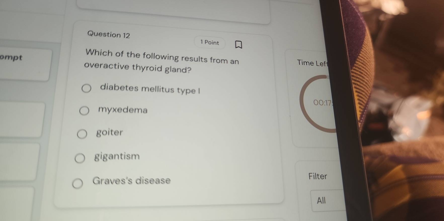 ompt
Which of the following results from an Time Lef
overactive thyroid gland?
diabetes mellitus type l
00:17
myxedema
goiter
gigantism
Graves's disease
Filter
All