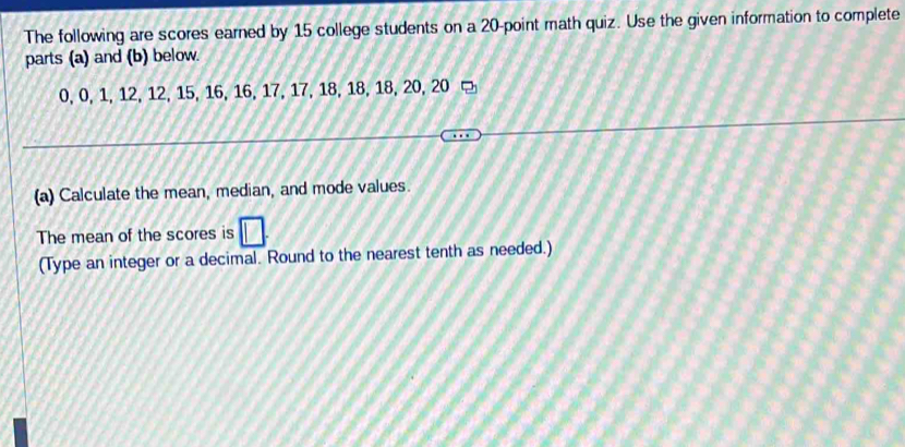 The following are scores earned by 15 college students on a 20 -point math quiz. Use the given information to complete 
parts (a) and (b) below.
0, 0, 1, 12, 12, 15, 16, 16, 17, 17, 18, 18, 18, 20, 20
(a) Calculate the mean, median, and mode values. 
The mean of the scores is 
(Type an integer or a decimal. Round to the nearest tenth as needed.)