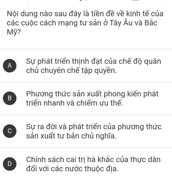 Nội dung nào sau đây là tiền đề về kinh tế của
các cuộc cách mạng tư sản ở Tây Âu và Bắc
Mỹ?
A Sự phát triển thịnh đạt của chế độ quân
chủ chuyên chế tập quyền.
B Phương thức sản xuất phong kiến phát
triển nhanh và chiếm ưu thế.
C Sự ra đời và phát triển của phương thức
sản xuất tư bản chủ nghĩa.
D Chính sách cai trị hà khắc của thực dân
đối với các nước thuộc địa.