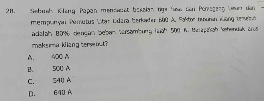 Sebuah Kilang Papan mendapat bekalan tiga fasa dari Pemegang Lesen dan
mempunyai Pemutus Litar Udara berkadar 800 A. Faktor taburan kilang tersebut
adalah 80% dengan beban tersambung ialah 500 A. Berapakah kehendak arus
maksima kilang tersebut?
A. 400 A
B. 500 A
C. 540 A
D. 640 A