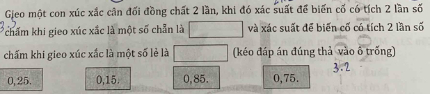 Gieo một con xúc xắc cân đối đồng chất 2 lần, khi đó xác suất để biến cố có tích 2 lần số
Tchấm khi gieo xúc xắc là một số chẵn là và xác suất để biến cố có tích 2 lần số
chấm khi gieo xúc xắc là một số lẻ là (kéo đáp án đúng thả vào ô trống)
0,25. 0, 15. 0, 85. 0,75.