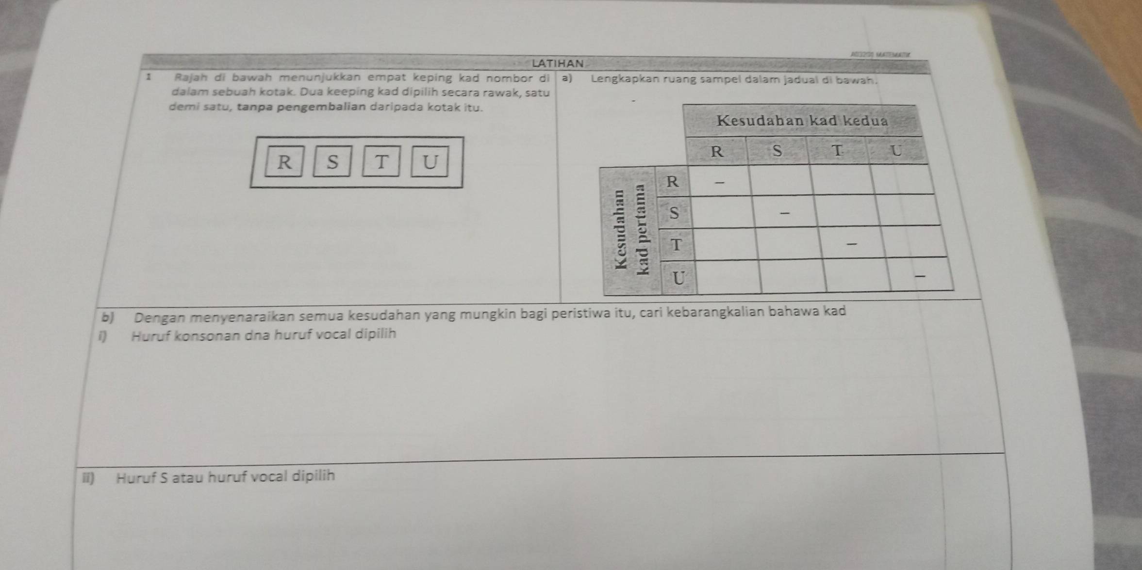 Latihan 
1 Rajah di bawah menunjukkan empat keping kad nombor di a) Lengkapkan ruang sampel dalam jadual di bawah. 
dalam sebuah kotak. Dua keeping kad dipilih secara rawak, satu 
demi satu, tanpa pengembalian daripada kotak itu.
R S T U 
b) Dengan menyenaraikan semua kesudahan yang mungkin bagi peristiwa itu, cari kebarangkalian bahawa kad 
i) Huruf konsonan dna huruf vocal dipilih 
ii) Huruf S atau huruf vocal dipilih