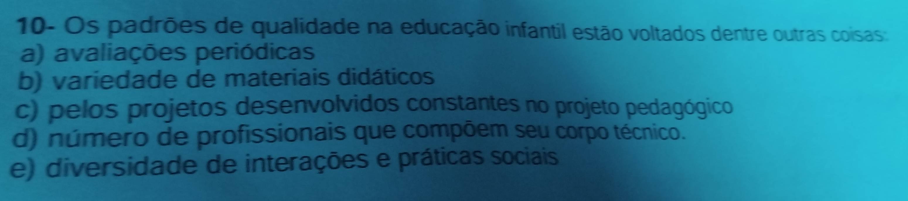 10- Os padrões de qualidade na educação infantil estão voltados dentre outras coisas
a) avaliações periódicas
b) variedade de materiais didáticos
c) pelos projetos desenvolvidos constantes no projeto pedagógico
d) número de profissionais que compõem seu corpo técnico.
e) diversidade de interações e práticas sociais