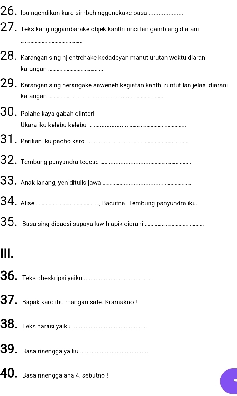 Ibu ngendikan karo simbah nggunakake basa_ 
27. Teks kang nggambarake objek kanthi rinci lan gamblang diarani 
_ 
28. Karangan sing njlentrehake kedadeyan manut urutan wektu diarani 
karangan_ 
29. Karangan sing nerangake saweneh kegiatan kanthi runtut Ian jelas diarani 
karangan_ 
30. Polahe kaya gabah diinteri 
Ukara iku kelebu kelebu_ 
31. Parikan iku padho karo_ 
32. Tembung panyandra tegese_ 
33. Anak lanang, yen ditulis jawa_ 
34. Alise _Bacutna. Tembung panyundra iku. 
35. Basa sing dipaesi supaya luwih apik diarani_ 
III. 
36. Teks dheskripsi yaiku_ 
37. Bapak karo ibu mangan sate. Kramakno ! 
38. Teks narasi yaiku_ 
39. Basa rinengga yaiku_ 
40. Basa rinengga ana 4, sebutno !