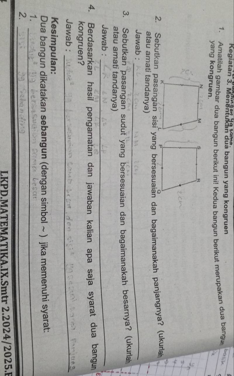 Kegiatan 3. Menentukan dua bangun yang kongruen 
1. Amatilah gambar dua bangun berikut ini! Kedua bangun berikut merupakan dua bangu batil 
yang kongruen. 
atau amati tandanya) 
Jawab :_ 
3. Sebutkan pasangan sudut yang bersesuaian dan bagaimanakah besarnya? (ukurlah 
atau amati tandanya) 
Jawab :_ 
4. Berdasarkan hasil pengamatan dan jawaban kalian apa saja syarat dua bangum 
kongruen? 
Jawab :_ 
Kesimpulan: 
Dua bangun dikatakan sebangun (dengan simbol ~ ) jika memenuhi syarat: 
1._ 
2._ 
_ 
LKPD.MATEMATIKA.IX.Smtr 2.2024/2025.F