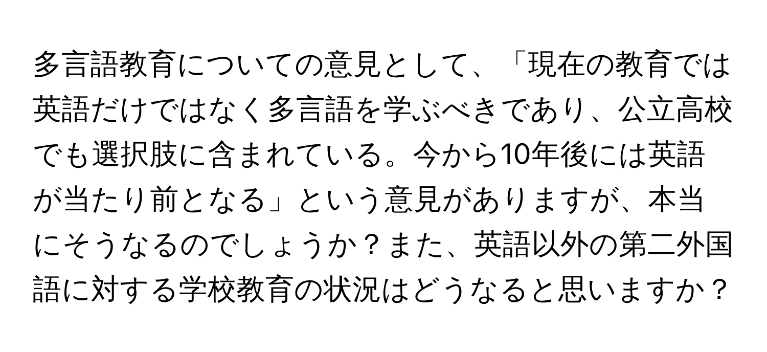 多言語教育についての意見として、「現在の教育では英語だけではなく多言語を学ぶべきであり、公立高校でも選択肢に含まれている。今から10年後には英語が当たり前となる」という意見がありますが、本当にそうなるのでしょうか？また、英語以外の第二外国語に対する学校教育の状況はどうなると思いますか？