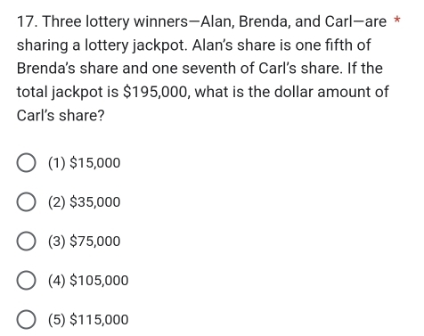 Three lottery winners—Alan, Brenda, and Carl—are *
sharing a lottery jackpot. Alan's share is one fifth of
Brenda's share and one seventh of Carl's share. If the
total jackpot is $195,000, what is the dollar amount of
Carl's share?
(1) $15,000
(2) $35,000
(3) $75,000
(4) $105,000
(5) $115,000